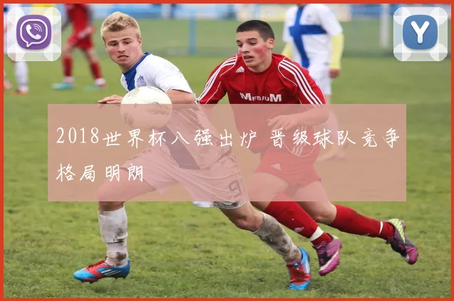 2018世界杯八强出炉 晋级球队竞争格局明朗