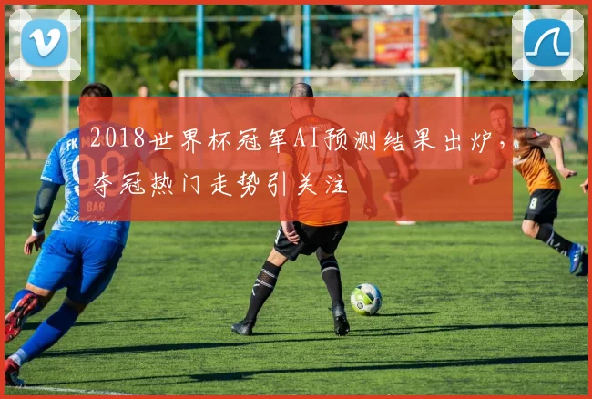 2018世界杯冠军AI预测结果出炉,夺冠热门走势引关注